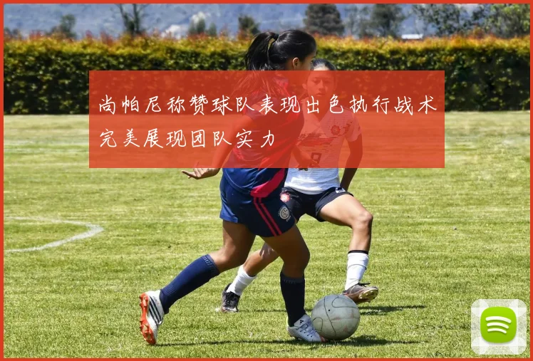 尚帕尼称赞球队表现出色执行战术完美展现团队实力
