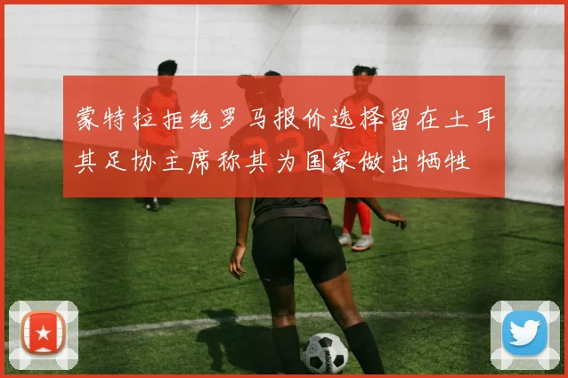 蒙特拉拒绝罗马报价选择留在土耳其足协主席称其为国家做出牺牲