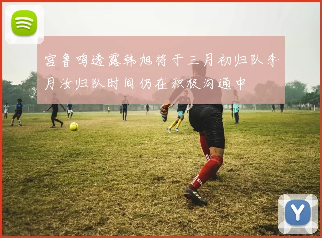 宫鲁鸣透露韩旭将于三月初归队李月汝归队时间仍在积极沟通中