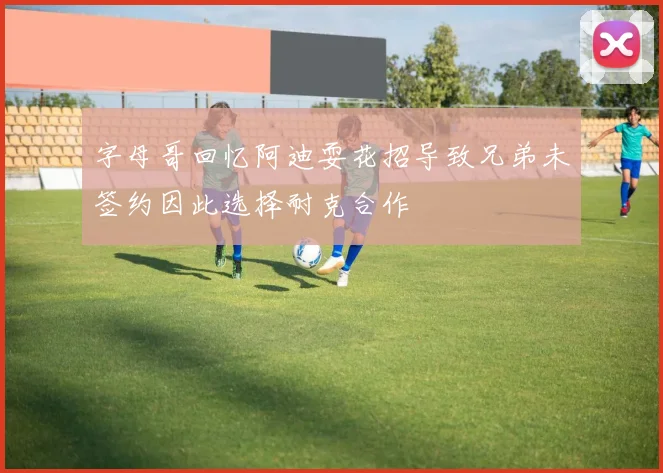 字母哥回忆阿迪耍花招导致兄弟未签约因此选择耐克合作