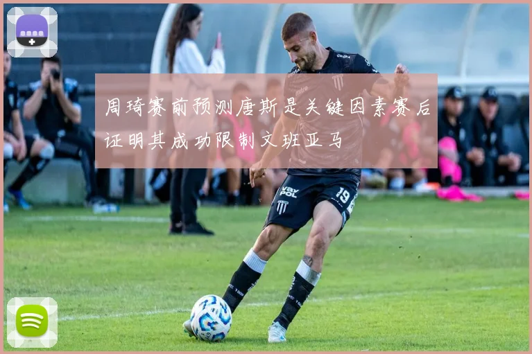 周琦赛前预测唐斯是关键因素赛后证明其成功限制文班亚马